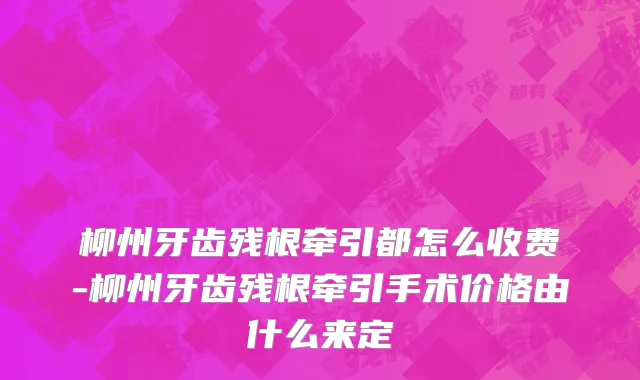 柳州牙齿残根牵引都怎么收费-柳州牙齿残根牵引手术价格由什么来定