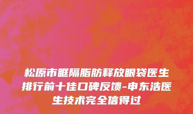 松原市眶隔脂肪释放眼袋医生排行前十佳口碑反馈-申东浩医生技术完全信得过
