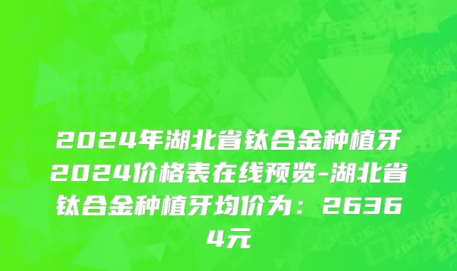 2024年湖北省钛合金种植牙2024价格表在线预览-湖北省钛合金种植牙均价为：26364元