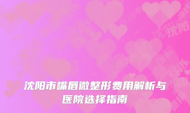 沈阳市嘴唇微整形费用解析与医院选择指南