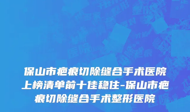 保山市疤痕切除缝合手术医院上榜清单前十佳稳住-保山市疤痕切除缝合手术整形医院