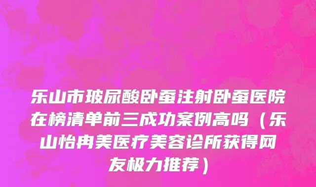 乐山市玻尿酸卧蚕注射卧蚕医院在榜清单前三成功案例高吗（乐山怡冉美医疗美容诊所获得网友极力推荐）