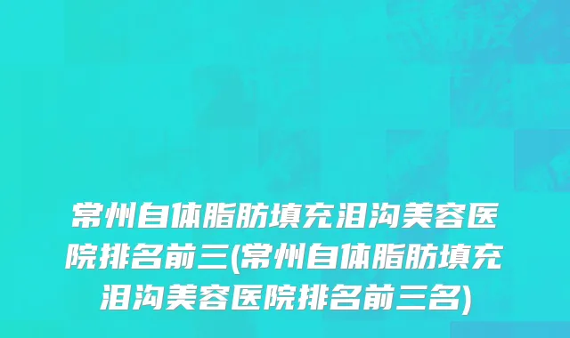 常州自体脂肪填充泪沟美容医院排名前三(常州自体脂肪填充泪沟美容医院排名前三名)