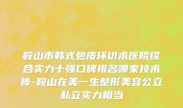 鞍山市韩式包皮环切术医院综合实力十强口碑排名哪家技术棒-鞍山在美一生整形美容公立私立实力相当