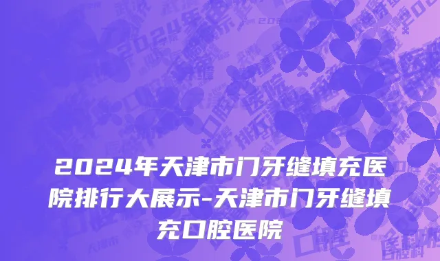 2024年天津市门牙缝填充医院排行大展示-天津市门牙缝填充口腔医院