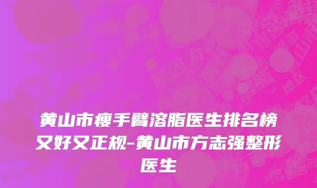 黄山市瘦手臂溶脂医生排名榜又好又正规-黄山市方志强整形医生