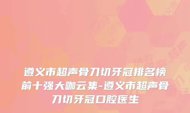 遵义市超声骨刀切牙冠排名榜前十强大咖云集-遵义市超声骨刀切牙冠口腔医生