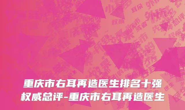 重庆市右耳再造医生排名十强权威总评-重庆市右耳再造医生