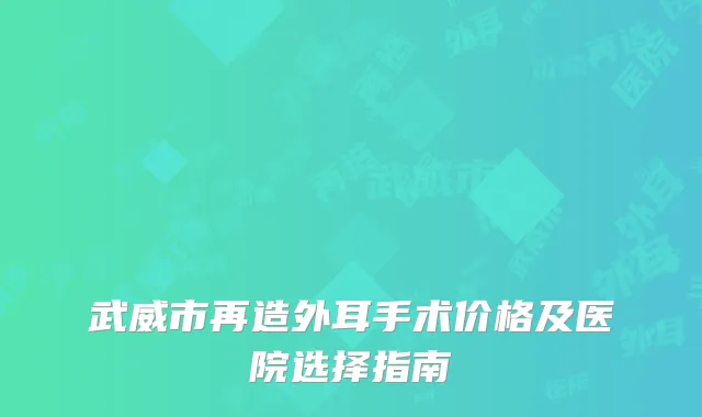 武威市再造外耳手术价格及医院选择指南