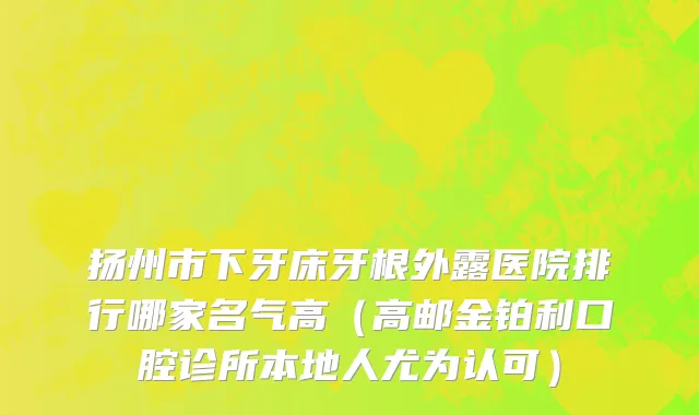 扬州市下牙床牙根外露医院排行哪家名气高（高邮金铂利口腔诊所本地人尤为认可）