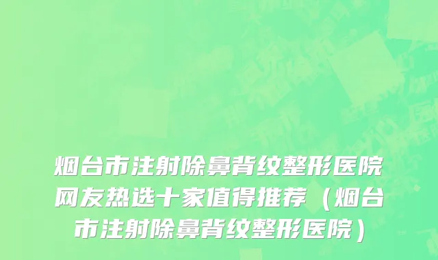 烟台市注射除鼻背纹整形医院网友热选十家值得推荐（烟台市注射除鼻背纹整形医院）