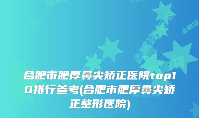 合肥市肥厚鼻尖矫正医院top10排行参考(合肥市肥厚鼻尖矫正整形医院)
