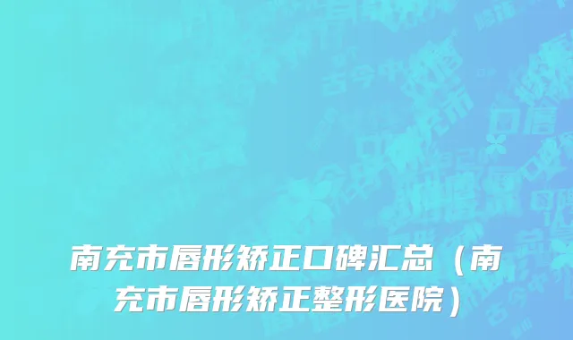 南充市唇形矫正口碑汇总（南充市唇形矫正整形医院）