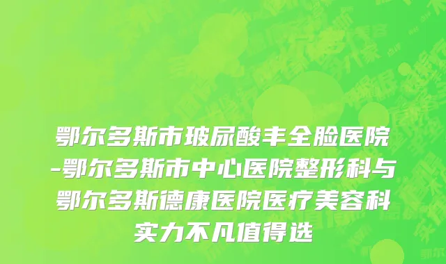 鄂尔多斯市玻尿酸丰全脸医院-鄂尔多斯市中心医院整形科与鄂尔多斯德康医院医疗美容科实力不凡值得选
