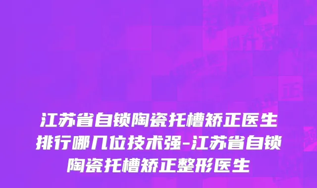 江苏省自锁陶瓷托槽矫正医生排行哪几位技术强-江苏省自锁陶瓷托槽矫正整形医生