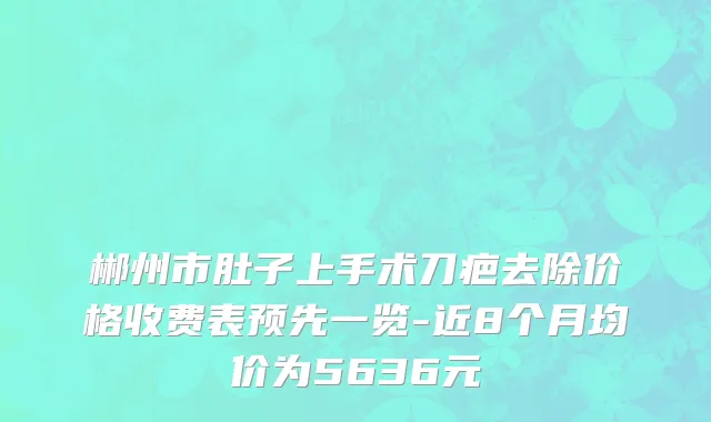 郴州市肚子上手术刀疤去除价格收费表预先一览-近8个月均价为5636元