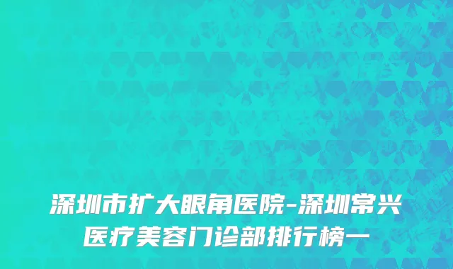 深圳市扩大眼角医院-深圳常兴医疗美容门诊部排行榜一