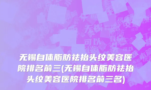 无锡自体脂肪祛抬头纹美容医院排名前三(无锡自体脂肪祛抬头纹美容医院排名前三名)