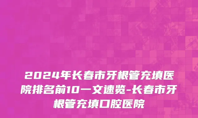 2024年长春市牙根管充填医院排名前10一文速览-长春市牙根管充填口腔医院
