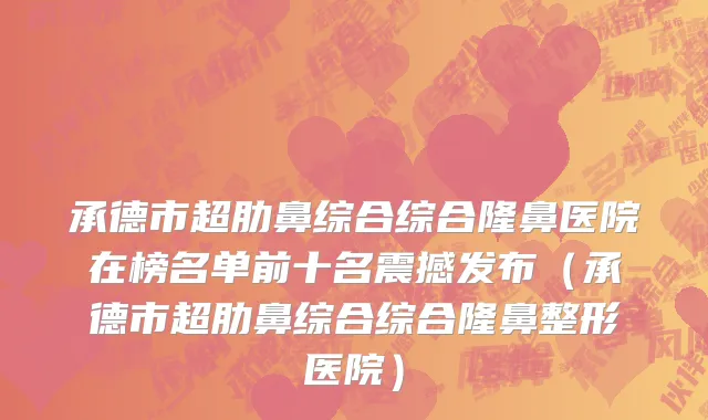 承德市超肋鼻综合综合隆鼻医院在榜名单前十名震撼发布（承德市超肋鼻综合综合隆鼻整形医院）