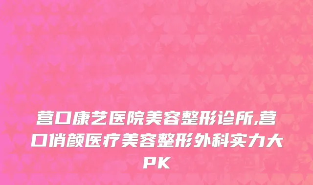 营口康艺医院美容整形诊所,营口俏颜医疗美容整形外科实力大PK