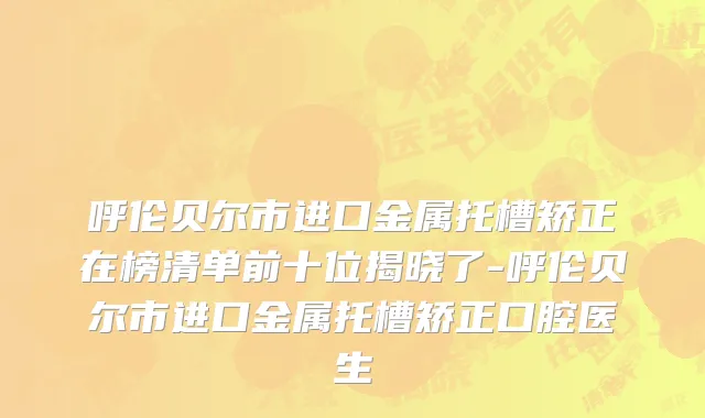 呼伦贝尔市进口金属托槽矫正在榜清单前十位揭晓了-呼伦贝尔市进口金属托槽矫正口腔医生