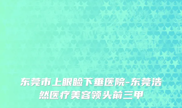 东莞市上眼睑下垂医院-东莞浩然医疗美容领头前三甲