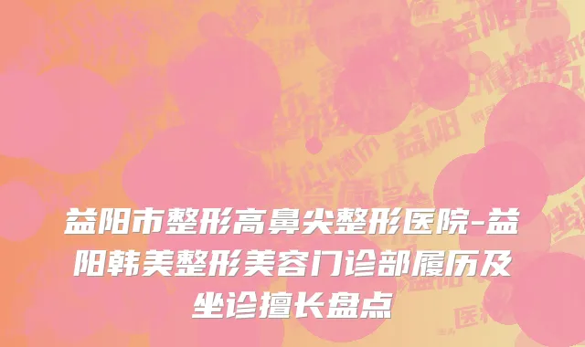 益阳市整形高鼻尖整形医院-益阳韩美整形美容门诊部履历及坐诊擅长盘点