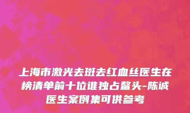 上海市激光去斑去红血丝医生在榜清单前十位谁独占鳌头-陈诚医生案例集可供参考