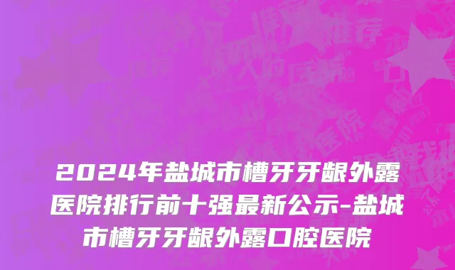2024年盐城市槽牙牙龈外露医院排行前十强最新公示-盐城市槽牙牙龈外露口腔医院