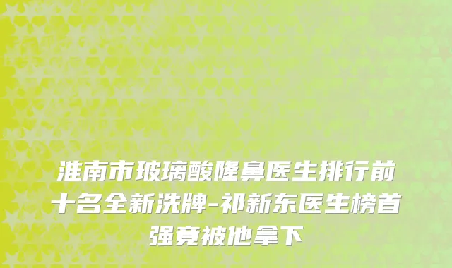 淮南市玻璃酸隆鼻医生排行前十名全新洗牌-祁新东医生榜首强竟被他拿下