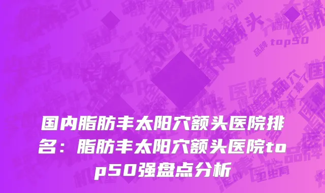 国内脂肪丰太阳穴额头医院排名：脂肪丰太阳穴额头医院top50强盘点分析
