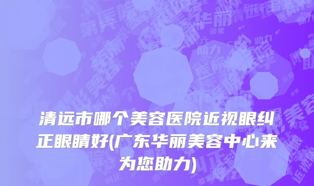 清远市哪个美容医院近视眼纠正眼睛好(广东华丽美容中心来为您助力)
