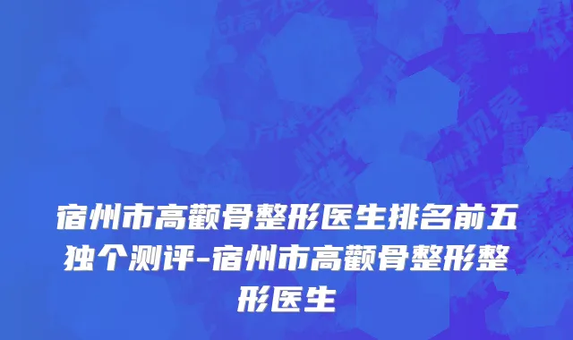 宿州市高颧骨整形医生排名前五独个测评-宿州市高颧骨整形整形医生