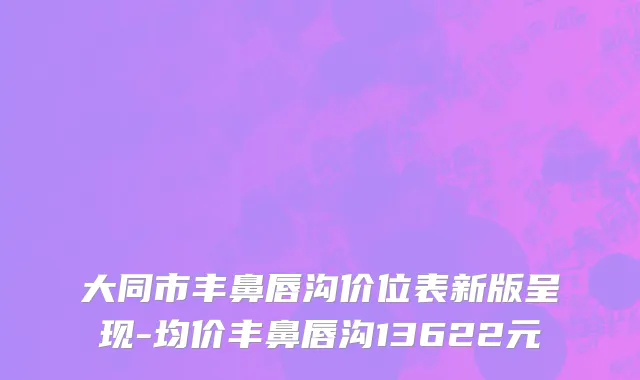 大同市丰鼻唇沟价位表新版呈现-均价丰鼻唇沟13622元