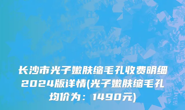 长沙市光子嫩肤缩毛孔收费明细2024版详情(光子嫩肤缩毛孔均价为：1490元)