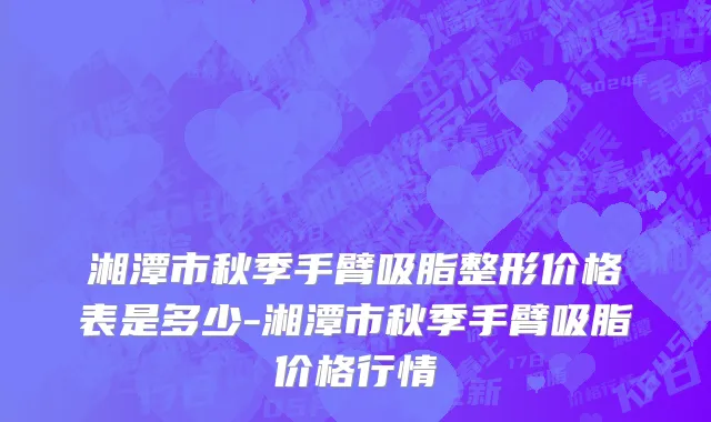 湘潭市秋季手臂吸脂整形价格表是多少-湘潭市秋季手臂吸脂价格行情