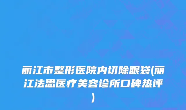 丽江市整形医院内切除眼袋(丽江法思医疗美容诊所口碑热评)