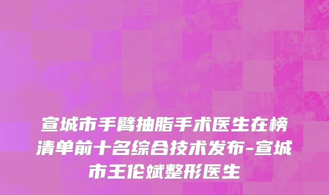 宣城市手臂抽脂手术医生在榜清单前十名综合技术发布-宣城市王伦斌整形医生