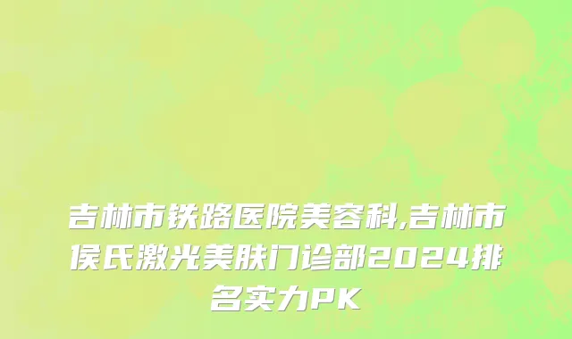 吉林市铁路医院美容科,吉林市侯氏激光美肤门诊部2024排名实力PK