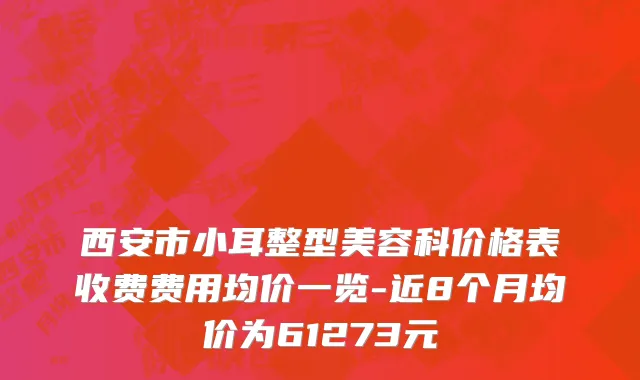 西安市小耳整型美容科价格表收费费用均价一览-近8个月均价为61273元