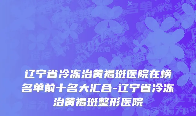 辽宁省冷冻治黄褐斑医院在榜名单前十名大汇合-辽宁省冷冻治黄褐斑整形医院