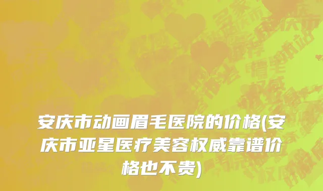 安庆市动画眉毛医院的价格(安庆市亚星医疗美容权威靠谱价格也不贵)