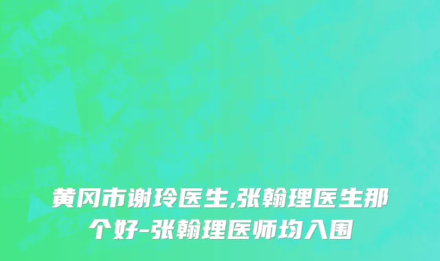 黄冈市谢玲医生,张翰理医生那个好-张翰理医师均入围