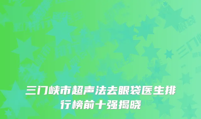 三门峡市超声法去眼袋医生排行榜前十强揭晓