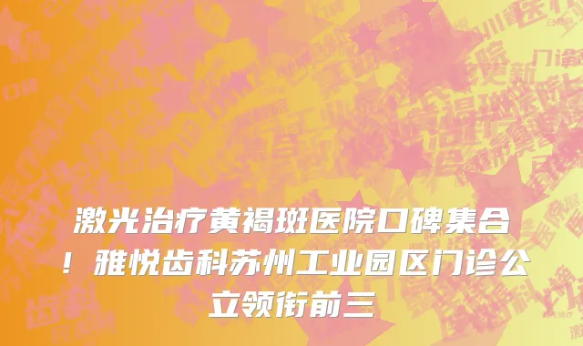 激光治疗黄褐斑医院口碑集合！雅悦齿科苏州工业园区门诊公立领衔前三
