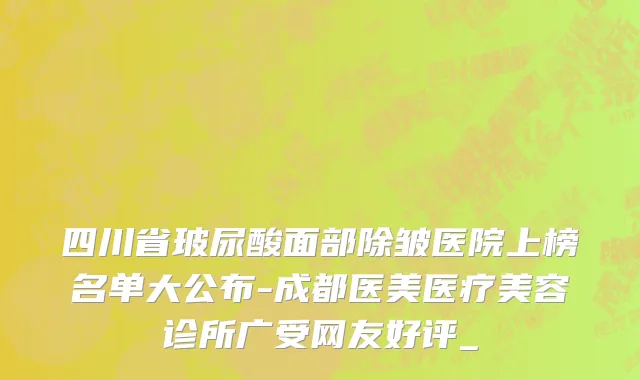 四川省玻尿酸面部除皱医院上榜名单大公布-成都医美医疗美容诊所广受网友好评_