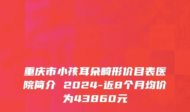 重庆市小孩耳朵畸形价目表医院简介 2024-近8个月均价为43860元