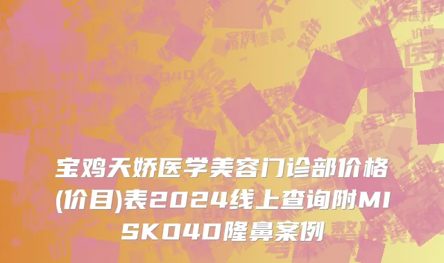 宝鸡天娇医学美容门诊部价格(价目)表2024线上查询附MISKO4D隆鼻案例