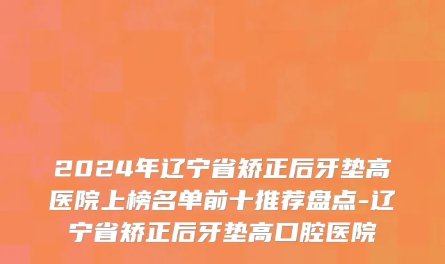2024年辽宁省矫正后牙垫高医院上榜名单前十推荐盘点-辽宁省矫正后牙垫高口腔医院
